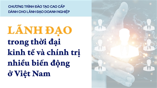 Chương trình đào tạo cao cấp dành cho Lãnh đạo doanh nghiệp: Lãnh đạo trong thời đại kinh tế và chính trị nhiều biến động ở Việt Nam